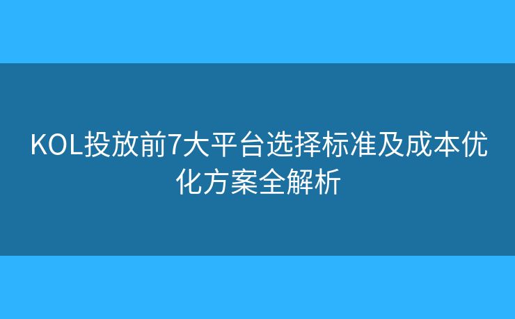 KOL投放前7大平台选择标准及成本优化方案全解析