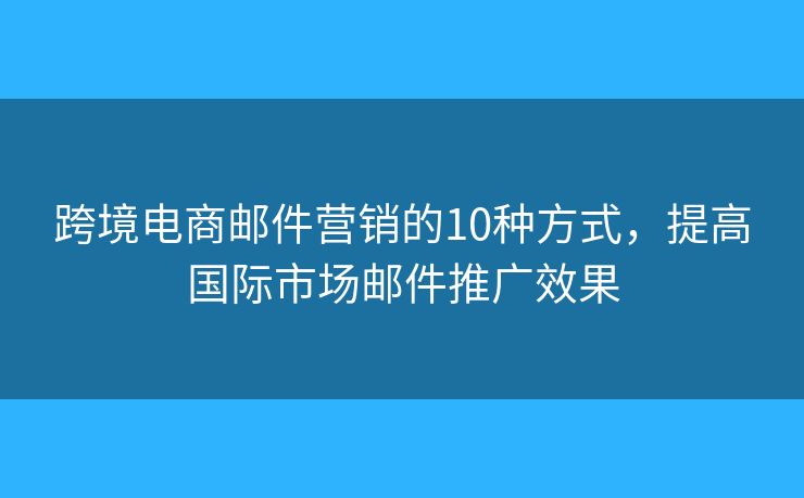 跨境电商邮件营销的10种方式，提高国际市场邮件推广效果