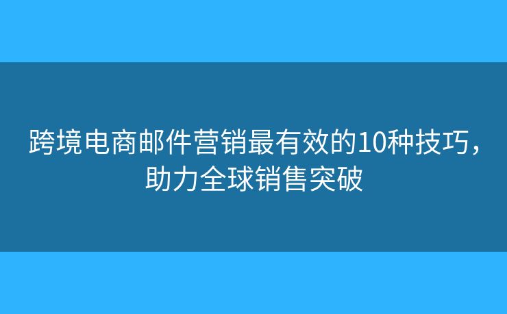 跨境电商邮件营销最有效的10种技巧，助力全球销售突破