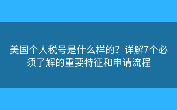 美国个人税号是什么样的？详解7个必须了解的重要特征和申请流程