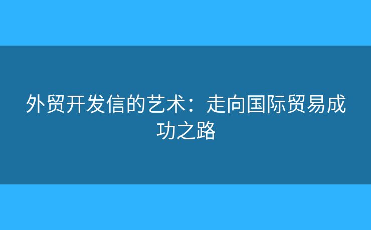 外贸开发信的艺术：走向国际贸易成功之路