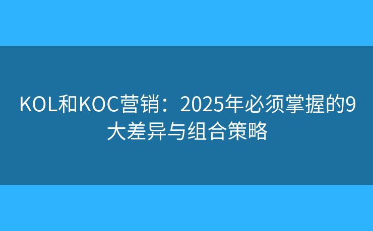 KOL和KOC营销:2025年必须掌握的9大差异与组合策略 KOL和KOC营销:2025年必须掌握的9大差异与组合策略