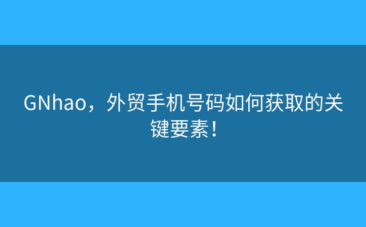 GNhao，外贸手机号码如何获取的关键要素！