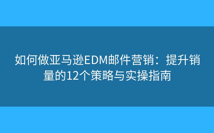 如何做亚马逊EDM邮件营销：提升销量的12个策略与实操指南