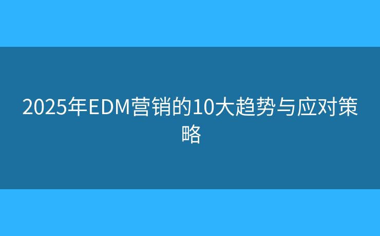 2025年EDM营销的10大趋势与应对策略 2025年EDM营销的10大趋势与应对策略