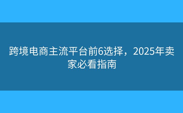 跨境电商主流平台前6选择,2025年卖家必看指南 跨境电商主流平台前6选择,2025年卖家必看指南