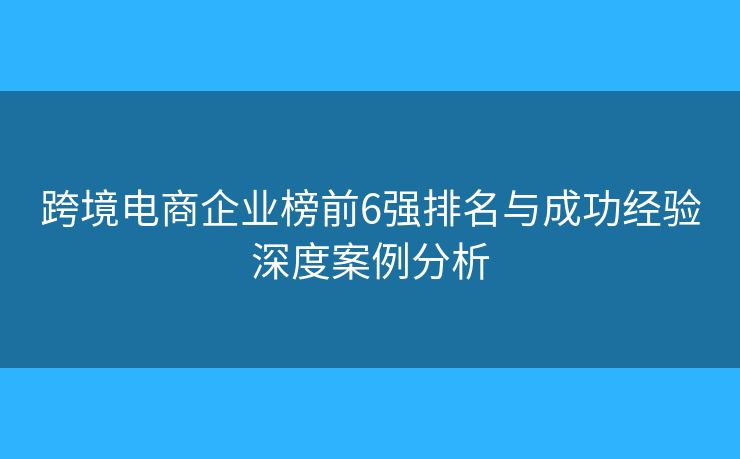 跨境电商企业榜前6强排名与成功经验深度案例分析