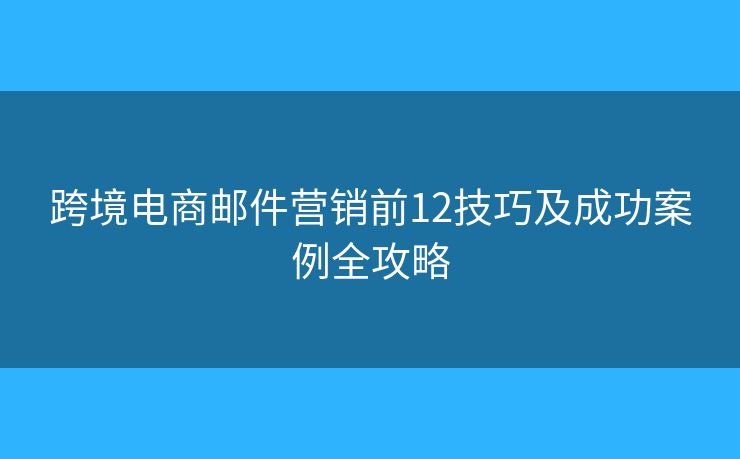 跨境电商邮件营销前12技巧及成功案例全攻略 跨境电商邮件营销前12技巧及成功案例全攻略