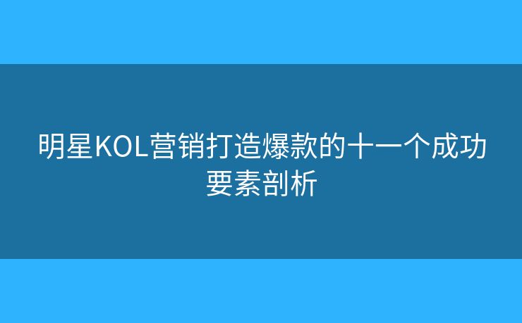 明星KOL营销打造爆款的十一个成功要素剖析 明星KOL营销打造爆款的十一个成功要素剖析