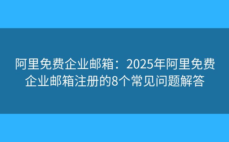 阿里免费企业邮箱：2025年阿里免费企业邮箱注册的8个常见问题解答