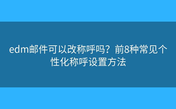 edm邮件可以改称呼吗？前8种常见个性化称呼设置方法