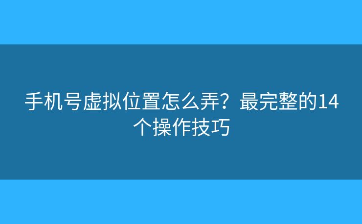 手机号虚拟位置怎么弄？最完整的14个操作技巧