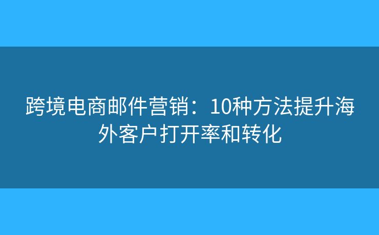 跨境电商邮件营销:10种方法提升海外客户打开率和转化 跨境电商邮件营销:10种方法提升海外客户打开率和转化