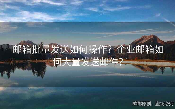 邮箱批量发送如何操作？企业邮箱如何大量发送邮件？