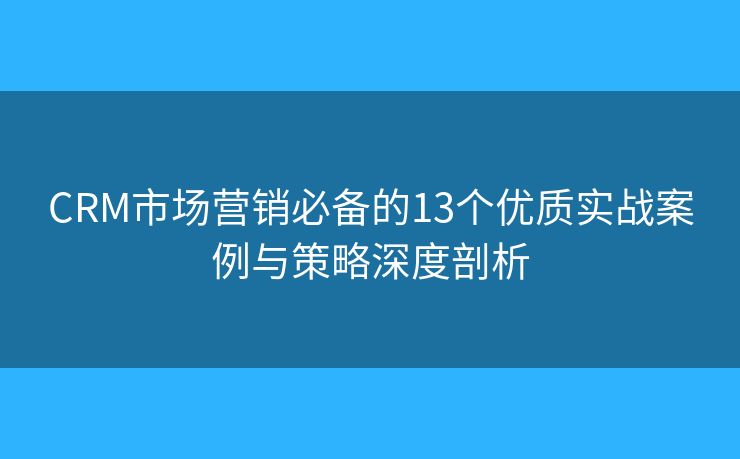 CRM市场营销必备的13个优质实战案例与策略深度剖析 CRM市场营销必备的13个优质实战案例与策略深度剖析
