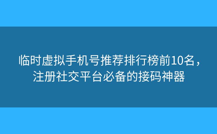 临时虚拟手机号推荐排行榜前10名，注册社交平台必备的接码神器