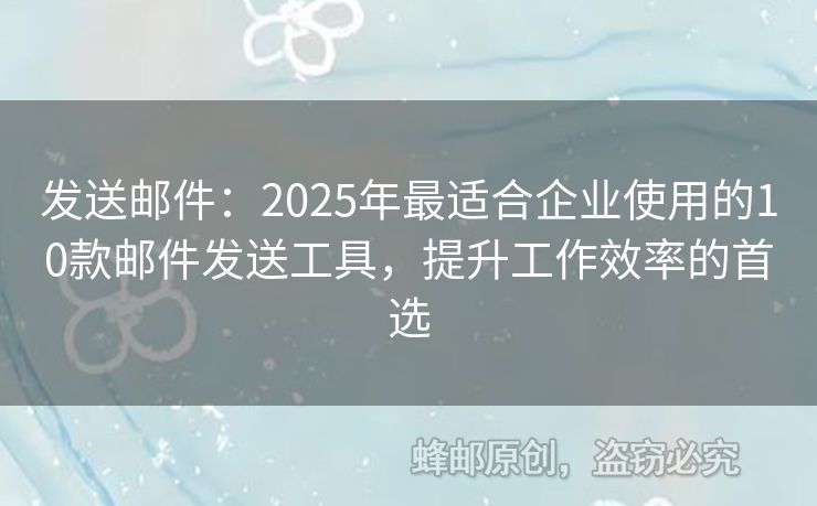 发送邮件：2025年最适合企业使用的10款邮件发送工具，提升工作效率的首选