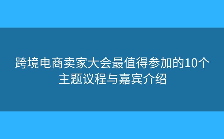 跨境电商卖家大会最值得参加的10个主题议程与嘉宾介绍
