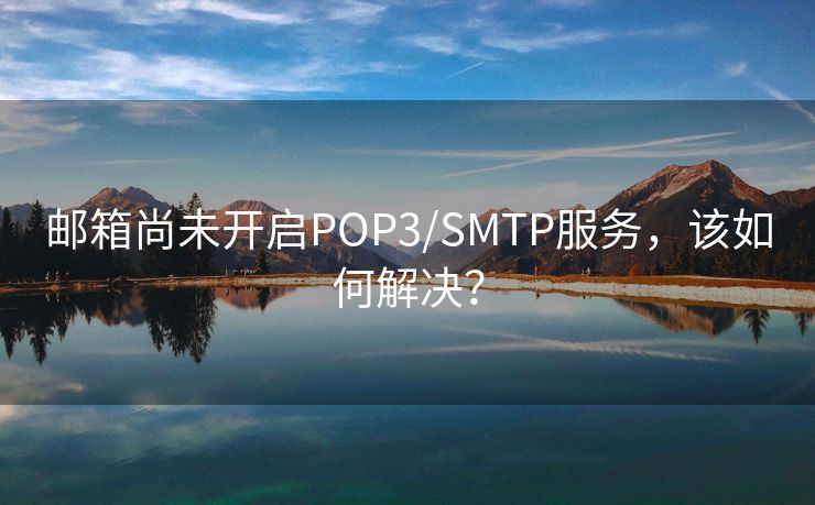 邮箱尚未开启POP3/SMTP服务，该如何解决？